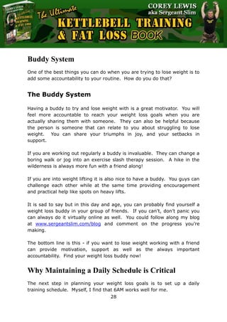 The Ultimate Kettlebell Training & Fat Loss Book
28
Buddy System
One of the best things you can do when you are trying to lose weight is to
add some accountability to your routine. How do you do that?
The Buddy System
Having a buddy to try and lose weight with is a great motivator. You will
feel more accountable to reach your weight loss goals when you are
actually sharing them with someone. They can also be helpful because
the person is someone that can relate to you about struggling to lose
weight. You can share your triumphs in joy, and your setbacks in
support.
If you are working out regularly a buddy is invaluable. They can change a
boring walk or jog into an exercise slash therapy session. A hike in the
wilderness is always more fun with a friend along!
If you are into weight lifting it is also nice to have a buddy. You guys can
challenge each other while at the same time providing encouragement
and practical help like spots on heavy lifts.
It is sad to say but in this day and age, you can probably find yourself a
weight loss buddy in your group of friends. If you can’t, don’t panic you
can always do it virtually online as well. You could follow along my blog
at www.sergeantslim.com/blog and comment on the progress you’re
making.
The bottom line is this - if you want to lose weight working with a friend
can provide motivation, support as well as the always important
accountability. Find your weight loss buddy now!
Why Maintaining a Daily Schedule is Critical
The next step in planning your weight loss goals is to set up a daily
training schedule. Myself, I find that 6AM works well for me.
 