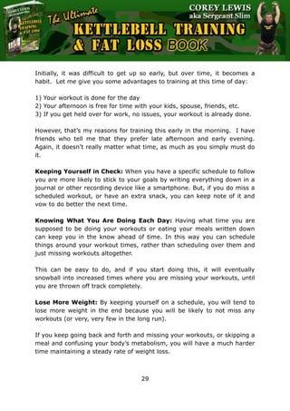The Ultimate Kettlebell Training & Fat Loss Book
29
Initially, it was difficult to get up so early, but over time, it becomes a
habit. Let me give you some advantages to training at this time of day:
1) Your workout is done for the day
2) Your afternoon is free for time with your kids, spouse, friends, etc.
3) If you get held over for work, no issues, your workout is already done.
However, that’s my reasons for training this early in the morning. I have
friends who tell me that they prefer late afternoon and early evening.
Again, it doesn’t really matter what time, as much as you simply must do
it.
Keeping Yourself in Check: When you have a specific schedule to follow
you are more likely to stick to your goals by writing everything down in a
journal or other recording device like a smartphone. But, if you do miss a
scheduled workout, or have an extra snack, you can keep note of it and
vow to do better the next time.
Knowing What You Are Doing Each Day: Having what time you are
supposed to be doing your workouts or eating your meals written down
can keep you in the know ahead of time. In this way you can schedule
things around your workout times, rather than scheduling over them and
just missing workouts altogether.
This can be easy to do, and if you start doing this, it will eventually
snowball into increased times where you are missing your workouts, until
you are thrown off track completely.
Lose More Weight: By keeping yourself on a schedule, you will tend to
lose more weight in the end because you will be likely to not miss any
workouts (or very, very few in the long run).
If you keep going back and forth and missing your workouts, or skipping a
meal and confusing your body’s metabolism, you will have a much harder
time maintaining a steady rate of weight loss.
 