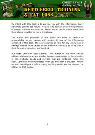 The Ultimate Kettlebell Training & Fat Loss Book
3
My intent with this book is to provide you with the information that I
personally used to see results. My goal is to educate you on the principles
of proper nutrition and exercise. There are no health claims made with
the material provided to you in this eBook.
The author and publisher of this ebook will have no liability or
responsibility to any person with respect to any of the information
contained in this book. The user assumes all risks for any injury, loss or
damage alleged to be caused either directly or indirectly by using any of
the information described in this eBook.
BUSINESS CONTENT DISCLOSURE: The author of this book has an
affiliate relationship and/or another business connection to the providers
of the products, goods and services that are contained within this
book....and may be compensated when you buy from a provider. Always
perform due diligence before buying anything online via the Internet...or
offline, for that matter.
 