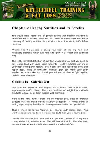 The Ultimate Kettlebell Training & Fat Loss Book
30
Chapter 3: Healthy Nutrition and Its Benefits
You would have heard lots of people saying that healthy nutrition is
important for a healthy body but you need to know what the actual
meaning of healthy nutrition is and why it is so important. Let’s define
nutrition.
“Nutrition is the process of giving your body all the important and
necessary elements which can help it to grow in a proper and balanced
way.”
This is the simplest definition of nutrition which tells you that you need to
eat proper food with good basic nutrients. Healthy nutrition can make
your body strong and healthy, plus it can also help your body grow and
repair itself. While an unhealthy nutrition plan can make your body
weaker and can make you ill and you will not be able to fight against
certain minor diseases.
Calories In - Calories Out
Everyone who wants to lose weight has probably tried multiple diets,
supplements and/or plans. There are hundreds of weight loss methods
available to buy. All of them making wild promises.
Here is the hard truth - there are no magical pills, diets or exercise
gadgets that will make weight instantly disappear. It comes down to
eating right, staying healthy and burning more calories than you take in.
That is where the saying “calories in - calories out” comes from. You
want to make sure you burn more calories (out) than you consume (in).
Clearly, this is a simplistic view and a proper diet consists of taking more
than calories into consideration. We will look at that in other chapters,
but right now we want to talk about creating a calorie deficit.
 