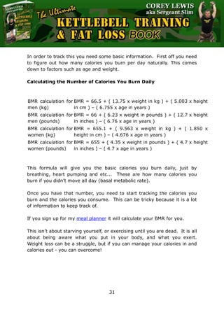 The Ultimate Kettlebell Training & Fat Loss Book
31
In order to track this you need some basic information. First off you need
to figure out how many calories you burn per day naturally. This comes
down to factors such as age and weight.
Calculating the Number of Calories You Burn Daily
BMR calculation for
men (kg)
BMR = 66.5 + ( 13.75 x weight in kg ) + ( 5.003 x height
in cm ) – ( 6.755 x age in years )
BMR calculation for
men (pounds)
BMR = 66 + ( 6.23 x weight in pounds ) + ( 12.7 x height
in inches ) – ( 6.76 x age in years )
BMR calculation for
women (kg)
BMR = 655.1 + ( 9.563 x weight in kg ) + ( 1.850 x
height in cm ) – ( 4.676 x age in years )
BMR calculation for
women (pounds)
BMR = 655 + ( 4.35 x weight in pounds ) + ( 4.7 x height
in inches ) – ( 4.7 x age in years )
This formula will give you the basic calories you burn daily, just by
breathing, heart pumping and etc... These are how many calories you
burn if you didn’t move all day (basal metabolic rate).
Once you have that number, you need to start tracking the calories you
burn and the calories you consume. This can be tricky because it is a lot
of information to keep track of.
If you sign up for my meal planner it will calculate your BMR for you.
This isn’t about starving yourself, or exercising until you are dead. It is all
about being aware what you put in your body, and what you exert.
Weight loss can be a struggle, but if you can manage your calories in and
calories out - you can overcome!
 