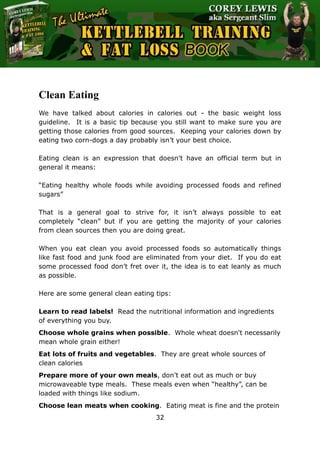 The Ultimate Kettlebell Training & Fat Loss Book
32
Clean Eating
We have talked about calories in calories out - the basic weight loss
guideline. It is a basic tip because you still want to make sure you are
getting those calories from good sources. Keeping your calories down by
eating two corn-dogs a day probably isn’t your best choice.
Eating clean is an expression that doesn’t have an official term but in
general it means:
“Eating healthy whole foods while avoiding processed foods and refined
sugars”
That is a general goal to strive for, it isn’t always possible to eat
completely “clean” but if you are getting the majority of your calories
from clean sources then you are doing great.
When you eat clean you avoid processed foods so automatically things
like fast food and junk food are eliminated from your diet. If you do eat
some processed food don’t fret over it, the idea is to eat leanly as much
as possible.
Here are some general clean eating tips:
Learn to read labels! Read the nutritional information and ingredients
of everything you buy.
Choose whole grains when possible. Whole wheat doesn't necessarily
mean whole grain either!
Eat lots of fruits and vegetables. They are great whole sources of
clean calories
Prepare more of your own meals, don’t eat out as much or buy
microwaveable type meals. These meals even when “healthy”, can be
loaded with things like sodium.
Choose lean meats when cooking. Eating meat is fine and the protein
 