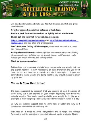 The Ultimate Kettlebell Training & Fat Loss Book
33
will help build muscle and make you feel full. Chicken and fish are great
meat choices.
Avoid processed meats like bologna or hot dogs.
Replace junk food with unsalted or lightly salted whole nuts.
Check out the internet for great clean recipes:
http://easy-stir-fry-recipes.com and http://low-carb-chicken-
recipes.com are free sites and great recipes
Don’t fret over falling off the wagon, even treat yourself to a cheat
day now and then.
Eating clean while out can be tough but more restaurants are offering
clean menu items. A Salad can be a good choice, but if you are really
hungry you might need to add some protein!
Start as soon as possible!
Eating clean is a great way to make sure you not only lose weight but you
are overall healthy. It isn’t necessarily an easy transition and you don’t
have to try and turn on a switch and do it overnight. If you are
committed to losing weight and being healthy, you should choose to clean
up your diet.
Water Is Your Best Friend
It's been suggested by research that you require at least 8 glasses of
water daily, but it can depend on your weight regarding how much you
actually require. You would need to divide your weight by 2. So as an
example, a man weighing 180lbs would need 90 ounces of water in a day.
So why do experts suggest that we drink lots of water and why is it
considered so essential to a healthy life?
Well first off it helps to avoid dehydration and it keeps the kidneys
functioning well by assisting in the elimination of waste products. Plus it
 