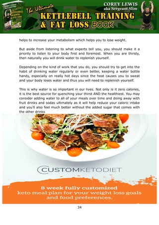 The Ultimate Kettlebell Training & Fat Loss Book
34
helps to increase your metabolism which helps you to lose weight.
But aside from listening to what experts tell you, you should make it a
priority to listen to your body first and foremost. When you are thirsty,
then naturally you will drink water to replenish yourself.
Depending on the kind of work that you do, you should try to get into the
habit of drinking water regularly or even better, keeping a water bottle
handy, especially on really hot days since the heat causes you to sweat
and your body loses water and thus you will need to replenish yourself.
This is why water is so important in our lives. Not only is it zero calories,
it is the best source for quenching your thirst AND the healthiest. You may
consider adding water to all of your meals over time and doing away with
fruit drinks and sodas ultimately as it will help reduce your caloric intake
and you'll also feel much better without the added sugar that comes with
the other drinks
 