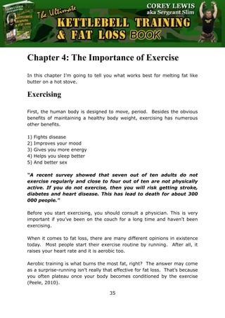 The Ultimate Kettlebell Training & Fat Loss Book
35
Chapter 4: The Importance of Exercise
In this chapter I’m going to tell you what works best for melting fat like
butter on a hot stove.
Exercising
First, the human body is designed to move, period. Besides the obvious
benefits of maintaining a healthy body weight, exercising has numerous
other benefits.
1) Fights disease
2) Improves your mood
3) Gives you more energy
4) Helps you sleep better
5) And better sex
“A recent survey showed that seven out of ten adults do not
exercise regularly and close to four out of ten are not physically
active. If you do not exercise, then you will risk getting stroke,
diabetes and heart disease. This has lead to death for about 300
000 people.”
Before you start exercising, you should consult a physician. This is very
important if you’ve been on the couch for a long time and haven’t been
exercising.
When it comes to fat loss, there are many different opinions in existence
today. Most people start their exercise routine by running. After all, it
raises your heart rate and it is aerobic too.
Aerobic training is what burns the most fat, right? The answer may come
as a surprise-running isn’t really that effective for fat loss. That’s because
you often plateau once your body becomes conditioned by the exercise
(Peele, 2010).
 