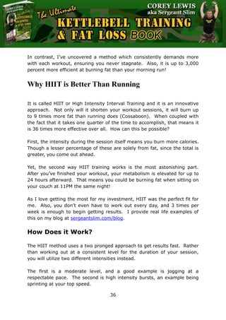 The Ultimate Kettlebell Training & Fat Loss Book
36
In contrast, I’ve uncovered a method which consistently demands more
with each workout, ensuring you never stagnate. Also, it is up to 3,000
percent more efficient at burning fat than your morning run!
Why HIIT is Better Than Running
It is called HIIT or High Intensity Interval Training and it is an innovative
approach. Not only will it shorten your workout sessions, it will burn up
to 9 times more fat than running does (Cossaboon). When coupled with
the fact that it takes one quarter of the time to accomplish, that means it
is 36 times more effective over all. How can this be possible?
First, the intensity during the session itself means you burn more calories.
Though a lesser percentage of these are solely from fat, since the total is
greater, you come out ahead.
Yet, the second way HIIT training works is the most astonishing part.
After you’ve finished your workout, your metabolism is elevated for up to
24 hours afterward. That means you could be burning fat when sitting on
your couch at 11PM the same night!
As I love getting the most for my investment, HIIT was the perfect fit for
me. Also, you don’t even have to work out every day, and 3 times per
week is enough to begin getting results. I provide real life examples of
this on my blog at sergeantslim.com/blog.
How Does it Work?
The HIIT method uses a two pronged approach to get results fast. Rather
than working out at a consistent level for the duration of your session,
you will utilize two different intensities instead.
The first is a moderate level, and a good example is jogging at a
respectable pace. The second is high intensity bursts, an example being
sprinting at your top speed.
 
