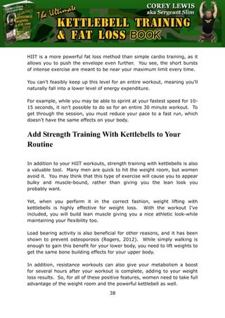 The Ultimate Kettlebell Training & Fat Loss Book
38
HIIT is a more powerful fat loss method than simple cardio training, as it
allows you to push the envelope even further. You see, the short bursts
of intense exercise are meant to be near your maximum limit every time.
You can’t feasibly keep up this level for an entire workout, meaning you’ll
naturally fall into a lower level of energy expenditure.
For example, while you may be able to sprint at your fastest speed for 10-
15 seconds, it isn’t possible to do so for an entire 30 minute workout. To
get through the session, you must reduce your pace to a fast run, which
doesn’t have the same effects on your body.
Add Strength Training With Kettlebells to Your
Routine
In addition to your HIIT workouts, strength training with kettlebells is also
a valuable tool. Many men are quick to hit the weight room, but women
avoid it. You may think that this type of exercise will cause you to appear
bulky and muscle-bound, rather than giving you the lean look you
probably want.
Yet, when you perform it in the correct fashion, weight lifting with
kettlebells is highly effective for weight loss. With the workout I’ve
included, you will build lean muscle giving you a nice athletic look-while
maintaining your flexibility too.
Load bearing activity is also beneficial for other reasons, and it has been
shown to prevent osteoporosis (Rogers, 2012). While simply walking is
enough to gain this benefit for your lower body, you need to lift weights to
get the same bone building effects for your upper body.
In addition, resistance workouts can also give your metabolism a boost
for several hours after your workout is complete, adding to your weight
loss results. So, for all of these positive features, women need to take full
advantage of the weight room and the powerful kettlebell as well.
 