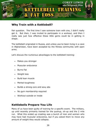 The Ultimate Kettlebell Training & Fat Loss Book
39
Why Train with a Kettlebell?
Fair question. The first time I saw someone train with one, I didn’t really
get it. But then, I was invited to participate in a workout, and then I
really saw just how effective these little gems could be in getting in
shape.
The kettlebell originated in Russia, and unless you’ve been living in a cave
in Afghanistan, have been accepted by the fitness community with open
arms.
Let’s discuss the numerous advantages to the kettlebell training:
 Makes you stronger
 Muscular endurance
 Burns Fat
 Weight loss
 Build lean muscle
 Mental toughness
 Builds a strong core and sexy abs
 No gym membership required
 Workout outside or inside
Kettlebells Prepare You Life
Many of us have been guilty of training for a specific event. The military,
up until recently primarily trained for the pushup, sit-up and the 2 mile
run. What this ended up creating was a bunch of men and women who
may have had muscular endurance, but if you asked them to move any
amount of weight they would collapse.
 