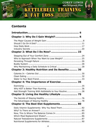 The Ultimate Kettlebell Training & Fat Loss Book
4
Contents
Introduction............................................................... 6
Chapter 1: Why Do I Gain Weight?............................. 8
The Major Causes of Weight Gain ....................................................8
Should I Go On A Diet? ................................................................ 11
How Diets Work .......................................................................... 17
Industry Secrets ......................................................................... 20
Chapter 2: What Do I Do Now? ................................ 23
Stepping Out of Your Comfort Zone ............................................... 24
Who to Approach When You Want to Lose Weight? .......................... 25
Persisting Through Failure ............................................................ 26
Buddy System ............................................................................ 28
Why Maintaining a Daily Schedule is Critical ................................... 28
Chapter 3: Healthy Nutrition and Its Benefits .......... 30
Calories In - Calories Out ............................................................. 30
Clean Eating ............................................................................... 32
Water Is Your Best Friend ............................................................. 33
Chapter 4: The Importance of Exercise .................... 35
Exercising .................................................................................. 35
Why HIIT is Better Than Running .................................................. 36
Add Strength Training With Kettlebells to Your Routine..................... 38
Chapter 5: Living the Healthy Lifestyle .................... 75
The Secrets of Staying Healthy ..................................................... 76
The Advantages of Staying Healthy ............................................... 78
Chapter 6: The Best Diet Supplements..................... 80
Daily Vitamin Supplements: Why You Need Them............................ 82
Why? Is There an Answer? ........................................................... 85
Now, This Is Where The Balance Comes In ..................................... 85
Which Meal Replacement Shake?................................................... 86
Natural Testosterone Supplements ................................................ 87
Nutritional Supplements for Athletes.............................................. 90
 