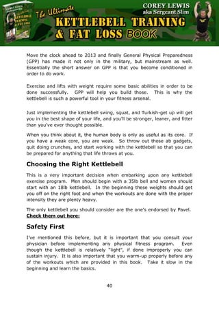 The Ultimate Kettlebell Training & Fat Loss Book
40
Move the clock ahead to 2013 and finally General Physical Preparedness
(GPP) has made it not only in the military, but mainstream as well.
Essentially the short answer on GPP is that you become conditioned in
order to do work.
Exercise and lifts with weight require some basic abilities in order to be
done successfully. GPP will help you build those. This is why the
kettlebell is such a powerful tool in your fitness arsenal.
Just implementing the kettlebell swing, squat, and Turkish-get up will get
you in the best shape of your life, and you’ll be stronger, leaner, and fitter
than you’ve ever thought possible.
When you think about it, the human body is only as useful as its core. If
you have a weak core, you are weak. So throw out those ab gadgets,
quit doing crunches, and start working with the kettlebell so that you can
be prepared for anything that life throws at you.
Choosing the Right Kettlebell
This is a very important decision when embarking upon any kettlebell
exercise program. Men should begin with a 35lb bell and women should
start with an 18lb kettlebell. In the beginning these weights should get
you off on the right foot and when the workouts are done with the proper
intensity they are plenty heavy.
The only kettlebell you should consider are the one's endorsed by Pavel.
Check them out here:
Safety First
I’ve mentioned this before, but it is important that you consult your
physician before implementing any physical fitness program. Even
though the kettlebell is relatively “light”, if done improperly you can
sustain injury. It is also important that you warm-up properly before any
of the workouts which are provided in this book. Take it slow in the
beginning and learn the basics.
 