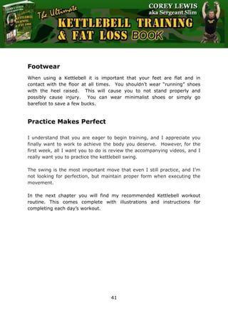 The Ultimate Kettlebell Training & Fat Loss Book
41
Footwear
When using a Kettlebell it is important that your feet are flat and in
contact with the floor at all times. You shouldn’t wear “running” shoes
with the heel raised. This will cause you to not stand properly and
possibly cause injury. You can wear minimalist shoes or simply go
barefoot to save a few bucks.
Practice Makes Perfect
I understand that you are eager to begin training, and I appreciate you
finally want to work to achieve the body you deserve. However, for the
first week, all I want you to do is review the accompanying videos, and I
really want you to practice the kettlebell swing.
The swing is the most important move that even I still practice, and I’m
not looking for perfection, but maintain proper form when executing the
movement.
In the next chapter you will find my recommended Kettlebell workout
routine. This comes complete with illustrations and instructions for
completing each day’s workout.
 