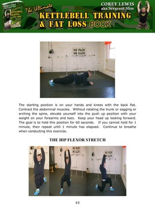 The Ultimate Kettlebell Training & Fat Loss Book
43
The starting position is on your hands and knees with the back flat.
Contract the abdominal muscles. Without rotating the trunk or sagging or
arching the spine, elevate yourself into the push up position with your
weight on your forearms and toes. Keep your head up looking forward.
The goal is to hold this position for 60 seconds. If you cannot hold for 1
minute, then repeat until 1 minute has elapsed. Continue to breathe
when conducting this exercise.
THE HIP FLEXOR STRETCH
 