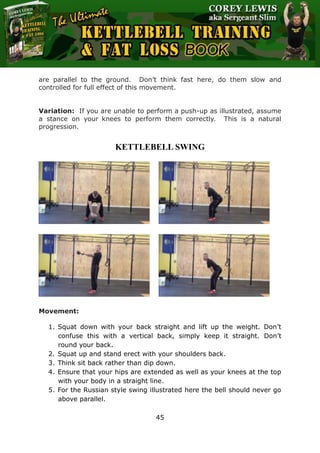 The Ultimate Kettlebell Training & Fat Loss Book
45
are parallel to the ground. Don’t think fast here, do them slow and
controlled for full effect of this movement.
Variation: If you are unable to perform a push-up as illustrated, assume
a stance on your knees to perform them correctly. This is a natural
progression.
KETTLEBELL SWING
Movement:
1. Squat down with your back straight and lift up the weight. Don’t
confuse this with a vertical back, simply keep it straight. Don’t
round your back.
2. Squat up and stand erect with your shoulders back.
3. Think sit back rather than dip down.
4. Ensure that your hips are extended as well as your knees at the top
with your body in a straight line.
5. For the Russian style swing illustrated here the bell should never go
above parallel.
 