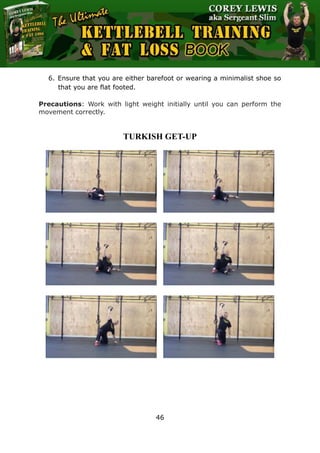 The Ultimate Kettlebell Training & Fat Loss Book
46
6. Ensure that you are either barefoot or wearing a minimalist shoe so
that you are flat footed.
Precautions: Work with light weight initially until you can perform the
movement correctly.
TURKISH GET-UP
 