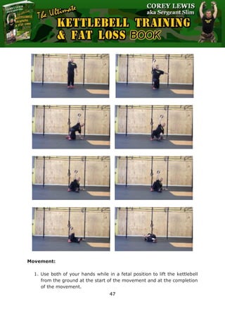 The Ultimate Kettlebell Training & Fat Loss Book
47
Movement:
1. Use both of your hands while in a fetal position to lift the kettlebell
from the ground at the start of the movement and at the completion
of the movement.
 