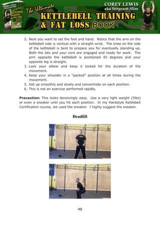 The Ultimate Kettlebell Training & Fat Loss Book
48
2. Next you want to set the foot and hand. Notice that the arm on the
kettlebell side is vertical with a straight wrist. The knee on the side
of the kettlebell is bent to prepare you for eventually standing up.
Both the lats and your core are engaged and ready for work. The
arm opposite the kettlebell is positioned 45 degrees and your
opposite leg is straight.
3. Lock your elbow and keep it locked for the duration of the
movement.
4. Keep your shoulder in a “packed” position at all times during the
movement.
5. Get up smoothly and slowly and concentrate on each position.
6. This is not an exercise performed rapidly.
Precaution: This looks deceivingly easy. Use a very light weight (5lbs)
or even a sneaker until you hit each position. In my Hardstyle Kettlebell
Certification course, we used the sneaker. I highly suggest the sneaker.
Deadlift
 