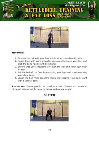 The Ultimate Kettlebell Training & Fat Loss Book
49
Movement:
1. Straddle the bell with your feet a little wider than shoulder-width.
2. Squat down with arms extended downward between your legs and
grab the bell’s handle with both hands.
3. Ensure that your shoulders are over the bell and keep your back
straight.
4. Pull the bell off the floor by extending your hips and knees ensuring
your chest is up.
5. Lower the bell while squatting down and keeping your back taunt
with a vertical back.
Precaution: Ensure you do not round your back. Ensure you can do an
air squat with no weight properly before adding any weight.
SNATCH
 
