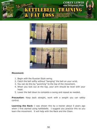 The Ultimate Kettlebell Training & Fat Loss Book
50
Movement:
1. Begin with the Russian Style swing.
2. Catch the bell softly without “banging” the bell on your wrist.
3. You can do this by “punching” to the top of the movement.
4. When you lock out at the top, your arm should be level with your
head.
5. Lower the bell down to complete a swing and repeat as needed.
Precaution: Keep back straight, work with a weight you can safely
control.
Learning the Rack: I was shown this by a trainer about 5 years ago
when I first started using kettlebells. I suggest you practice this so you
learn the movement. It will help with the Rack and the Clean.
 