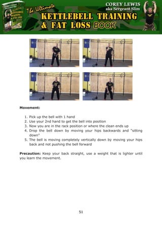 The Ultimate Kettlebell Training & Fat Loss Book
51
Movement:
1. Pick up the bell with 1 hand
2. Use your 2nd hand to get the bell into position
3. Now you are in the rack position or where the clean ends up
4. Drop the bell down by moving your hips backwards and “sitting
down”
5. The bell is moving completely vertically down by moving your hips
back and not pushing the bell forward
Precaution: Keep your back straight, use a weight that is lighter until
you learn the movement.
 