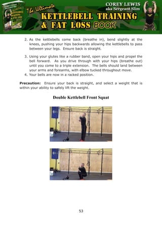 The Ultimate Kettlebell Training & Fat Loss Book
53
2. As the kettlebells come back (breathe in), bend slightly at the
knees, pushing your hips backwards allowing the kettlebells to pass
between your legs. Ensure back is straight.
3. Using your glutes like a rubber band, open your hips and propel the
bell forward. As you drive through with your hips (breathe out)
until you come to a triple extension. The bells should land between
your arms and forearms, with elbow tucked throughout move.
4. Your bells are now in a racked position.
Precaution: Ensure your back is straight, and select a weight that is
within your ability to safely lift the weight.
Double Kettlebell Front Squat
 