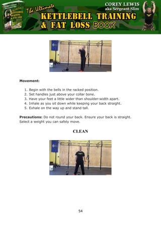 The Ultimate Kettlebell Training & Fat Loss Book
54
Movement:
1. Begin with the bells in the racked position.
2. Set handles just above your collar bone.
3. Have your feet a little wider than shoulder-width apart.
4. Inhale as you sit down while keeping your back straight.
5. Exhale on the way up and stand tall.
Precautions: Do not round your back. Ensure your back is straight.
Select a weight you can safely move.
CLEAN
 