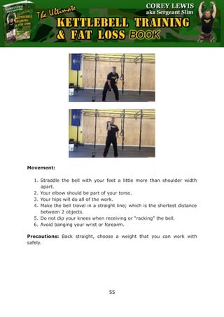 The Ultimate Kettlebell Training & Fat Loss Book
55
Movement:
1. Straddle the bell with your feet a little more than shoulder width
apart.
2. Your elbow should be part of your torso.
3. Your hips will do all of the work.
4. Make the bell travel in a straight line; which is the shortest distance
between 2 objects.
5. Do not dip your knees when receiving or “racking” the bell.
6. Avoid banging your wrist or forearm.
Precautions: Back straight, choose a weight that you can work with
safely.
 