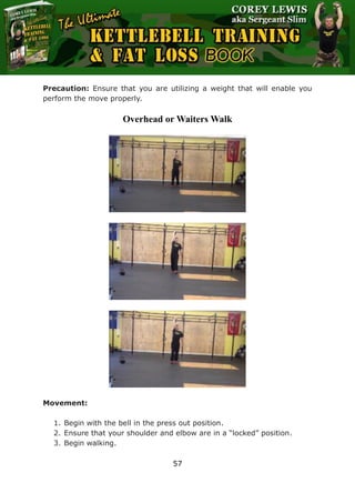 The Ultimate Kettlebell Training & Fat Loss Book
57
Precaution: Ensure that you are utilizing a weight that will enable you
perform the move properly.
Overhead or Waiters Walk
Movement:
1. Begin with the bell in the press out position.
2. Ensure that your shoulder and elbow are in a “locked” position.
3. Begin walking.
 