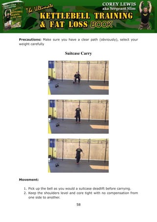 The Ultimate Kettlebell Training & Fat Loss Book
58
Precautions: Make sure you have a clear path (obviously), select your
weight carefully
Suitcase Carry
Movement:
1. Pick up the bell as you would a suitcase deadlift before carrying.
2. Keep the shoulders level and core tight with no compensation from
one side to another.
 