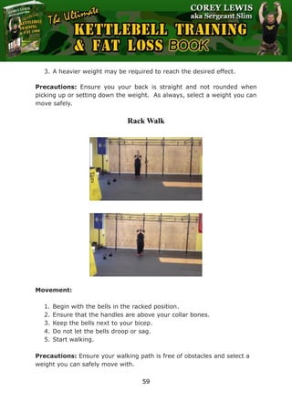 The Ultimate Kettlebell Training & Fat Loss Book
59
3. A heavier weight may be required to reach the desired effect.
Precautions: Ensure you your back is straight and not rounded when
picking up or setting down the weight. As always, select a weight you can
move safely.
Rack Walk
Movement:
1. Begin with the bells in the racked position.
2. Ensure that the handles are above your collar bones.
3. Keep the bells next to your bicep.
4. Do not let the bells droop or sag.
5. Start walking.
Precautions: Ensure your walking path is free of obstacles and select a
weight you can safely move with.
 