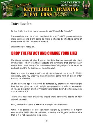 The Ultimate Kettlebell Training & Fat Loss Book
6
Introduction
Is this finally the time you are going to say “Enough Is Enough”?
I am ready to start on a path to a healthier me, I’m NOT gonna make any
more excuses and I am going to make a change by shedding some of
those extra pounds…No matter what!!!
If it is then get ready to…
DROP THE FAT ACT AND CHANGE YOUR LIFE!
I’m simply amazed at what I see on the Saturday morning and late night
infomercials. They tout these gadgets and gimmicks that promise easy
weight loss. How many of us have seen these “ab gadgets” that we sit in
and rock and the fat just seems to melt away?
Have you read the very small print at the bottom of the screen? Well it
essentially tells you that you must implement some form of diet in order
for it to be effective.
In this day and age it is easy to be tempted by promises of rapid weight
loss that are given by certain weight loss programs, or offered as a result
of “magic diet pills”, or other “miracle weight loss diets”. But honestly, it is
a total load of B.S.
There are a few basic truths you should know before you decide on how
you will proceed.
First, realize that there is NO miracle weight loss treatment.
While It is possible to lose significant weight by adhering to a highly
restrictive or other popular fad diet, in reality the biggest problem with
that is it is not sustainable long-term.
 