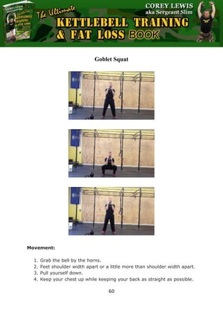 The Ultimate Kettlebell Training & Fat Loss Book
60
Goblet Squat
Movement:
1. Grab the bell by the horns.
2. Feet shoulder width apart or a little more than shoulder width apart.
3. Pull yourself down.
4. Keep your chest up while keeping your back as straight as possible.
 