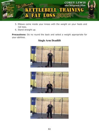 The Ultimate Kettlebell Training & Fat Loss Book
61
5. Elbows come inside your knees with the weight on your heels and
not toes.
6. Stand straight up.
Precautions: Do no round the back and select a weight appropriate for
your abilities.
Single Arm Deadlift
 