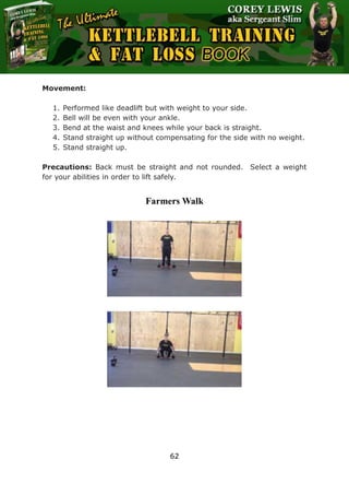 The Ultimate Kettlebell Training & Fat Loss Book
62
Movement:
1. Performed like deadlift but with weight to your side.
2. Bell will be even with your ankle.
3. Bend at the waist and knees while your back is straight.
4. Stand straight up without compensating for the side with no weight.
5. Stand straight up.
Precautions: Back must be straight and not rounded. Select a weight
for your abilities in order to lift safely.
Farmers Walk
 