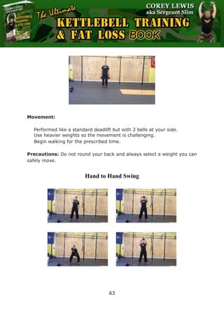 The Ultimate Kettlebell Training & Fat Loss Book
63
Movement:
Performed like a standard deadlift but with 2 bells at your side.
Use heavier weights so the movement is challenging.
Begin walking for the prescribed time.
Precautions: Do not round your back and always select a weight you can
safely move.
Hand to Hand Swing
 