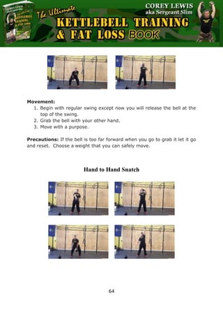 The Ultimate Kettlebell Training & Fat Loss Book
64
Movement:
1. Begin with regular swing except now you will release the bell at the
top of the swing.
2. Grab the bell with your other hand.
3. Move with a purpose.
Precautions: If the bell is too far forward when you go to grab it let it go
and reset. Choose a weight that you can safely move.
Hand to Hand Snatch
 
