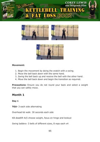 The Ultimate Kettlebell Training & Fat Loss Book
65
Movement:
1. Begin the movement by doing the snatch with a swing.
2. Move the bell back down with the same hand.
3. Swing the bell back up and receive the bell with the other hand.
4. Move the bell back down and begin the transition as required.
Precautions: Ensure you do not round your back and select a weight
that you can safely move.
Month 1
Day 1
TGU- 3 each side alternating
Overhead kb walk: 30 seconds each side
KB deadlift 4x5 choose weight, focus on hinge and lockout
Swing ladders- 3 bells of different sizes, 8 reps each x4
 