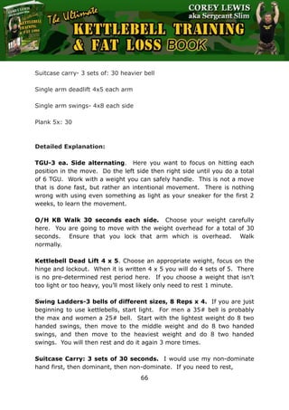 The Ultimate Kettlebell Training & Fat Loss Book
66
Suitcase carry- 3 sets of: 30 heavier bell
Single arm deadlift 4x5 each arm
Single arm swings- 4x8 each side
Plank 5x: 30
Detailed Explanation:
TGU-3 ea. Side alternating. Here you want to focus on hitting each
position in the move. Do the left side then right side until you do a total
of 6 TGU. Work with a weight you can safely handle. This is not a move
that is done fast, but rather an intentional movement. There is nothing
wrong with using even something as light as your sneaker for the first 2
weeks, to learn the movement.
O/H KB Walk 30 seconds each side. Choose your weight carefully
here. You are going to move with the weight overhead for a total of 30
seconds. Ensure that you lock that arm which is overhead. Walk
normally.
Kettlebell Dead Lift 4 x 5. Choose an appropriate weight, focus on the
hinge and lockout. When it is written 4 x 5 you will do 4 sets of 5. There
is no pre-determined rest period here. If you choose a weight that isn’t
too light or too heavy, you’ll most likely only need to rest 1 minute.
Swing Ladders-3 bells of different sizes, 8 Reps x 4. If you are just
beginning to use kettlebells, start light. For men a 35# bell is probably
the max and women a 25# bell. Start with the lightest weight do 8 two
handed swings, then move to the middle weight and do 8 two handed
swings, and then move to the heaviest weight and do 8 two handed
swings. You will then rest and do it again 3 more times.
Suitcase Carry: 3 sets of 30 seconds. I would use my non-dominate
hand first, then dominant, then non-dominate. If you need to rest,
 