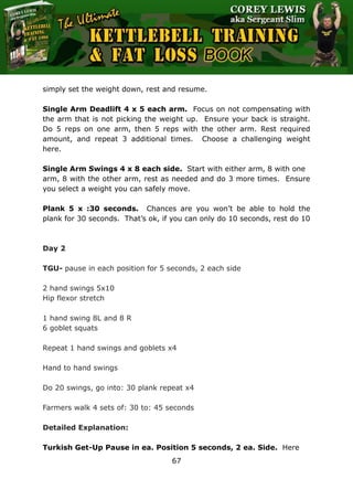 The Ultimate Kettlebell Training & Fat Loss Book
67
simply set the weight down, rest and resume.
Single Arm Deadlift 4 x 5 each arm. Focus on not compensating with
the arm that is not picking the weight up. Ensure your back is straight.
Do 5 reps on one arm, then 5 reps with the other arm. Rest required
amount, and repeat 3 additional times. Choose a challenging weight
here.
Single Arm Swings 4 x 8 each side. Start with either arm, 8 with one
arm, 8 with the other arm, rest as needed and do 3 more times. Ensure
you select a weight you can safely move.
Plank 5 x :30 seconds. Chances are you won’t be able to hold the
plank for 30 seconds. That’s ok, if you can only do 10 seconds, rest do 10
Day 2
TGU- pause in each position for 5 seconds, 2 each side
2 hand swings 5x10
Hip flexor stretch
1 hand swing 8L and 8 R
6 goblet squats
Repeat 1 hand swings and goblets x4
Hand to hand swings
Do 20 swings, go into: 30 plank repeat x4
Farmers walk 4 sets of: 30 to: 45 seconds
Detailed Explanation:
Turkish Get-Up Pause in ea. Position 5 seconds, 2 ea. Side. Here
 