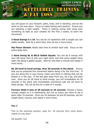 The Ultimate Kettlebell Training & Fat Loss Book
68
you will pause on your forearm, palm, knee, and in standing, and do the
same on the way down. Focus on really feeling each position. Ensure you
are selecting a light weight. There is nothing wrong with using even
something as light as your sneaker for the first 2 weeks, to learn the
movement.
2 Hand Swings 5 x 10. You will do 10 repetitions with a weight you can
safely handle. Rest for a short time, then do this 4 more times.
Hip Flexor Stretch. Really take time to stretch each side. Focus on the
entire body here.
1 Hand Swing 8L & 8R/6 Goblet Squats. You will do 8 swings with
your left hand, then 8 with your right hand, and with same weight move
right into doing 6 goblet squats. Rest for less than a minute and repeat 3
more times.
Do 20 hand to hand swings, then 30 seconds in the plank. Ensure
that you’ve practiced this movement before doing it for the first time. If
you are doing this in your house, make sure there is nothing that can be
broken is in the way. If the bell gets away from you, let it go, and start
over. Once you do 20 hand to hand swings, you will immediately do 30
seconds in the plank and immediately commence with the 20 hand to
hand swings. You will do this for a total of 4 rounds.
Farmers Walk-4 sets of 30 seconds to 45 seconds. Choose a heavy
enough weight so it is challenging, but not so heavy you have to set it
down after 15 seconds. Once you hit between 30 and 45 seconds, set the
weight down, recover, and repeat 3 more times.
Day 3
TGU to the standing position, walk for: 30 seconds then come down,
repeat on way down
KB deadlift- 4x5
 