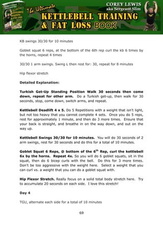 The Ultimate Kettlebell Training & Fat Loss Book
69
KB swings 30/30 for 10 minutes
Goblet squat 6 reps, at the bottom of the 6th rep curl the kb 6 times by
the horns, repeat 4 times
30/30 1 arm swings. Swing L then rest for: 30, repeat for 8 minutes
Hip flexor stretch
Detailed Explanation:
Turkish Get-Up Standing Position Walk 30 seconds then come
down, repeat for other arm. Do a Turkish get-up, then walk for 30
seconds, stop, come down, switch arms, and repeat.
Kettlebell Deadlift 4 x 5. Do 5 Repetitions with a weight that isn’t light,
but not too heavy that you cannot complete 4 sets. Once you do 5 reps,
rest for approximately 1 minute, and then do 3 more times. Ensure that
your back is straight, and breathe in on the way down, and out on the
way up.
Kettlebell Swings 30/30 for 10 minutes. You will do 30 seconds of 2
arm swings, rest for 30 seconds and do this for a total of 10 minutes.
Goblet Squat 6 Reps, @ bottom of the 6th
Rep, curl the kettlebell
6x by the horns. Repeat 4x. So you will do 6 goblet squats, sit in the
squat, then do 6 bicep curls with the bell. Do this for 3 more times.
Don’t be too aggressive with the weight here. Select a weight that you
can curl vs. a weight that you can do a goblet squat with.
Hip Flexor Stretch. Really focus on a solid total body stretch here. Try
to accumulate 20 seconds on each side. I love this stretch!
Day 4
TGU, alternate each side for a total of 10 minutes
 