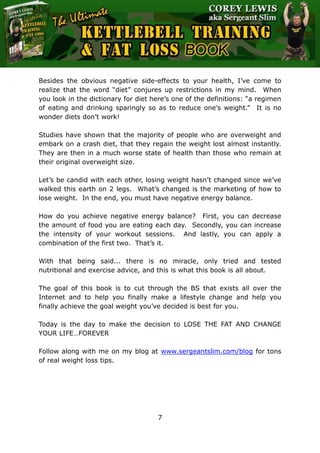 The Ultimate Kettlebell Training & Fat Loss Book
7
Besides the obvious negative side-effects to your health, I’ve come to
realize that the word “diet” conjures up restrictions in my mind. When
you look in the dictionary for diet here’s one of the definitions: “a regimen
of eating and drinking sparingly so as to reduce one’s weight.” It is no
wonder diets don’t work!
Studies have shown that the majority of people who are overweight and
embark on a crash diet, that they regain the weight lost almost instantly.
They are then in a much worse state of health than those who remain at
their original overweight size.
Let’s be candid with each other, losing weight hasn’t changed since we’ve
walked this earth on 2 legs. What’s changed is the marketing of how to
lose weight. In the end, you must have negative energy balance.
How do you achieve negative energy balance? First, you can decrease
the amount of food you are eating each day. Secondly, you can increase
the intensity of your workout sessions. And lastly, you can apply a
combination of the first two. That’s it.
With that being said... there is no miracle, only tried and tested
nutritional and exercise advice, and this is what this book is all about.
The goal of this book is to cut through the BS that exists all over the
Internet and to help you finally make a lifestyle change and help you
finally achieve the goal weight you’ve decided is best for you.
Today is the day to make the decision to LOSE THE FAT AND CHANGE
YOUR LIFE…FOREVER
Follow along with me on my blog at www.sergeantslim.com/blog for tons
of real weight loss tips.
 