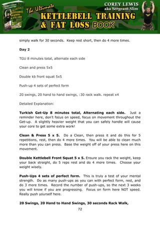 The Ultimate Kettlebell Training & Fat Loss Book
72
simply walk for 30 seconds. Keep rest short, then do 4 more times.
Day 2
TGU 8 minutes total, alternate each side
Clean and press 5x5
Double kb front squat 5x5
Push-up 4 sets of perfect form
20 swings, 20 hand to hand swings, :30 rack walk. repeat x4
Detailed Explanation:
Turkish Get-Up 8 minutes total, Alternating each side. Just a
reminder here, don’t focus on speed, focus on movement throughout the
Get-up. A slightly heavier weight that you can safely handle will cause
your core to get some extra work!
Clean & Press 5 x 5. Do a Clean, then press it and do this for 5
repetitions, rest, then do 4 more times. You will be able to clean much
more than you can press. Base the weight off of your press here on this
movement.
Double Kettlebell Front Squat 5 x 5. Ensure you rack the weight, keep
your back straight, do 5 reps rest and do 4 more times. Choose your
weight wisely.
Push-Ups 4 sets of perfect form. This is truly a test of your mental
strength. Do as many push-ups as you can with perfect form, rest, and
do 3 more times. Record the number of push-ups, so the next 3 weeks
you will know if you are progressing. Focus on form here NOT speed.
Really push yourself here.
20 Swings, 20 Hand to Hand Swings, 30 seconds Rack Walk,
 
