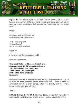 The Ultimate Kettlebell Training & Fat Loss Book
73
repeat 4x. You should try to use the same weight for this. So do 20 two
handed swings, then 20 hand to hand swings, and lastly rack walk for 30
seconds, rest as needed and do 3 more times. Try to keep the rest period
short.
Day 3
Overhead walk 4x :30 each arm
suitcase carry 4x:30 each arm
10 1 arm swings L/R
10 snatches L/R
20 hand to hand snatches
repeat x4
2 hand swings, 8 minutes total 40/20
Detailed Explanation:
Overhead Walk 4 x 30 seconds each arm
Suitcase Carry 4 x 30 seconds each arm
10 1 Arm Swings Left then Right
10 Snatches Left then Right
20 Hand to Hand Snatches
Repeat 4x
Move from exercise to exercise without resting. You should know how to
do hand to hand snatches before attempting here. After a round is
completed, rest for a short period, catch your breath, and do 3 more
times. Really push yourself here!
Then:
2 Hand Swings @ 40/20, 8 minutes total. A real test here, do 40
seconds of 2 handed swings, rest 20 seconds and do a total of 8 times.
 