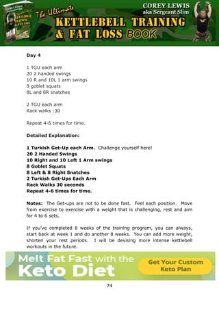The Ultimate Kettlebell Training & Fat Loss Book
74
Day 4
1 TGU each arm
20 2 handed swings
10 R and 10L 1 arm swings
8 goblet squats
8L and 8R snatches
2 TGU each arm
Rack walks :30
Repeat 4-6 times for time.
Detailed Explanation:
1 Turkish Get-Up each Arm. Challenge yourself here!
20 2 Handed Swings
10 Right and 10 Left 1 Arm swings
8 Goblet Squats
8 Left & 8 Right Snatches
2 Turkish Get-Ups Each Arm
Rack Walks 30 seconds
Repeat 4-6 times for time.
Notes: The Get-ups are not to be done fast. Feel each position. Move
from exercise to exercise with a weight that is challenging, rest and aim
for 4 to 6 sets.
If you’ve completed 8 weeks of the training program, you can always,
start back at week 1 and do another 8 weeks. You can add more weight,
shorten your rest periods. I will be devising more intense kettlebell
workouts in the future.
 