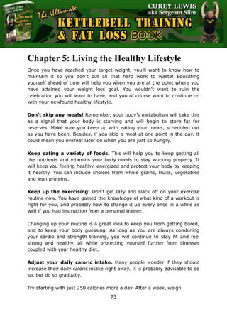 The Ultimate Kettlebell Training & Fat Loss Book
75
Chapter 5: Living the Healthy Lifestyle
Once you have reached your target weight, you’ll want to know how to
maintain it so you don’t put all that hard work to waste! Educating
yourself ahead of time will help you when you are at the point where you
have attained your weight loss goal. You wouldn’t want to ruin the
celebration you will want to have, and you of course want to continue on
with your newfound healthy lifestyle.
Don’t skip any meals! Remember, your body’s metabolism will take this
as a signal that your body is starving and will begin to store fat for
reserves. Make sure you keep up with eating your meals, scheduled out
as you have been. Besides, if you skip a meal at one point in the day, it
could mean you overeat later on when you are just so hungry.
Keep eating a variety of foods. This will help you to keep getting all
the nutrients and vitamins your body needs to stay working properly. It
will keep you feeling healthy, energized and protect your body by keeping
it healthy. You can include choices from whole grains, fruits, vegetables
and lean proteins.
Keep up the exercising! Don’t get lazy and slack off on your exercise
routine now. You have gained the knowledge of what kind of a workout is
right for you, and probably how to change it up every once in a while as
well if you had instruction from a personal trainer.
Changing up your routine is a great idea to keep you from getting bored,
and to keep your body guessing. As long as you are always combining
your cardio and strength training, you will continue to stay fit and feel
strong and healthy, all while protecting yourself further from illnesses
coupled with your healthy diet.
Adjust your daily caloric intake. Many people wonder if they should
increase their daily caloric intake right away. It is probably advisable to do
so, but do so gradually.
Try starting with just 250 calories more a day. After a week, weigh
 