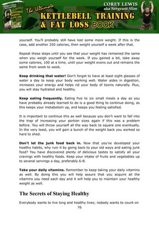 The Ultimate Kettlebell Training & Fat Loss Book
76
yourself. You’ll probably still have lost some more weight. If this is the
case, add another 250 calories, then weight yourself a week after that.
Repeat these steps until you see that your weight has remained the same
when you weigh yourself for the week. If you gained a bit, take away
some calories, 100 at a time, until your weight evens out and remains the
same from week to week.
Keep drinking that water! Don’t forget to have at least eight glasses of
water a day to keep your body working well. Water aides in digestion,
increases your energy and helps rid your body of toxins naturally. Plus,
you will stay hydrated and healthy.
Keep eating frequently. Eating five to six small meals a day as you
have probably already learned to do is a good thing to continue doing, as
this keeps your metabolism up, and keeps you feeling satisfied.
It is important to continue this as well because you don’t want to fall into
the trap of increasing your portion sizes again if this was a problem
before. You will throw yourself all the way back to square one eventually.
In the very least, you will gain a bunch of the weight back you worked so
hard to shed.
Don’t let the junk food back in. Now that you’ve developed your
healthy habits, why ruin it by going back to your old ways and eating junk
food? You have discovered plenty of delicious tastes to satisfy all your
cravings with healthy foods. Keep your intake of fruits and vegetables up
to several servings a day, preferably 6-8.
Take your daily vitamins. Remember to keep taking your daily vitamins
as well. By doing this you will help assure that you acquire all the
vitamins you need each day and it will help you to maintain your healthy
weight as well.
The Secrets of Staying Healthy
Everybody wants to live long and healthy lives; nobody wants to count on
 