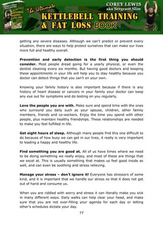 The Ultimate Kettlebell Training & Fat Loss Book
77
getting any severe diseases. Although we can’t predict or prevent every
situation, there are ways to help protect ourselves that can make our lives
more full and healthy overall.
Prevention and early detection is the first thing you should
consider. Most people dread going for a yearly physical, or even the
dentist cleaning every six months. But having good doctors and keeping
these appointments in your life will help you to stay healthy because you
doctor can detect things that you can’t on your own.
Knowing your family history is also important because if there is any
history of heart disease or cancers in your family your doctor can keep
any eye out for symptoms and do testing on you regularly.
Love the people you are with. Make sure and spend time with the ones
who surround you daily such as your spouse, children, other family
members, friends and co-workers. Enjoy the time you spend with other
people, plus maintain healthy friendships. These relationships are needed
to make you feel fulfilled in life.
Get eight hours of sleep. Although many people find this one difficult to
do because of how busy we can get in our lives, it really is very important
to leading a happy and healthy life.
Find something you are good at. All of us have times where we need
to be doing something we really enjoy, and most of these are things that
we excel at. This is usually something that makes us feel good inside as
well, and can even be soothing and stress relieving.
Manage your stress – don’t ignore it! Everyone has stressors of some
kind, and it is important that we handle our stress so that it does not get
out of hand and consume us.
When you are riddled with worry and stress it can literally make you sick
in many different ways. Daily walks can help clear your head, and make
sure that you are not over-filling your agenda for each day or letting
other’s schedules dictate your day.
 