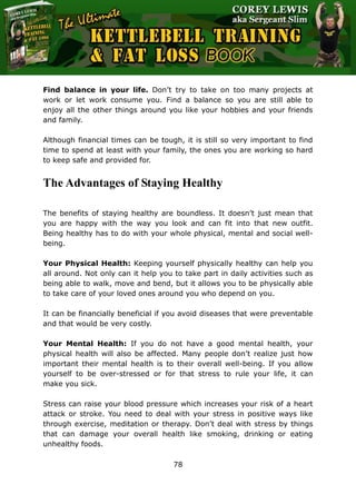 The Ultimate Kettlebell Training & Fat Loss Book
78
Find balance in your life. Don’t try to take on too many projects at
work or let work consume you. Find a balance so you are still able to
enjoy all the other things around you like your hobbies and your friends
and family.
Although financial times can be tough, it is still so very important to find
time to spend at least with your family, the ones you are working so hard
to keep safe and provided for.
The Advantages of Staying Healthy
The benefits of staying healthy are boundless. It doesn’t just mean that
you are happy with the way you look and can fit into that new outfit.
Being healthy has to do with your whole physical, mental and social well-
being.
Your Physical Health: Keeping yourself physically healthy can help you
all around. Not only can it help you to take part in daily activities such as
being able to walk, move and bend, but it allows you to be physically able
to take care of your loved ones around you who depend on you.
It can be financially beneficial if you avoid diseases that were preventable
and that would be very costly.
Your Mental Health: If you do not have a good mental health, your
physical health will also be affected. Many people don’t realize just how
important their mental health is to their overall well-being. If you allow
yourself to be over-stressed or for that stress to rule your life, it can
make you sick.
Stress can raise your blood pressure which increases your risk of a heart
attack or stroke. You need to deal with your stress in positive ways like
through exercise, meditation or therapy. Don’t deal with stress by things
that can damage your overall health like smoking, drinking or eating
unhealthy foods.
 