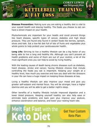 The Ultimate Kettlebell Training & Fat Loss Book
79
Disease Prevention: Making sure you are eating a healthy diet is vital to
your overall health and staying healthy. The foods you choose to eat can
have a direct impact on your health.
Phytochemicals are important for your health and could prevent things
like heart disease, specific types of cancer, diabetes and high blood
pressure. They are found only found in certain foods like berries, spinach,
olives and kale. Eat a low-fat diet full of lots of fruits and vegetables plus
whole grains to help protect your cardiovascular health.
Long Life: Striving to live a healthy lifestyle can be a big factor of you
being able to live a long and healthy life. Although you can’t prevent all
health problems and some of them are out of your control, a lot of the
most significant ones you can help to avoid by living healthy.
With the leading causes of death being chronic diseases such as diabetes,
heart disease, stroke and cancer, having lifestyle choices that include
controlling the foods you eat is important. Keeping your weight at a
healthy level, how much you exercise and how you deal with the stressors
in your life can have a huge impact on keeping these diseases at bay.
Living a healthy lifestyle can also improve your mood and give you
greater self-esteem and mental focus. You will be stronger, have a higher
stamina and you will be able to get a better night’s sleep.
Other benefits of a healthy lifestyle include improved digestion and a
lower blood pressure. Keeping yourself healthy can also help ease or
eliminate back problems and back pain plus improve your posture,
enhance coordination and balance, and lower your resting heart rate.
 