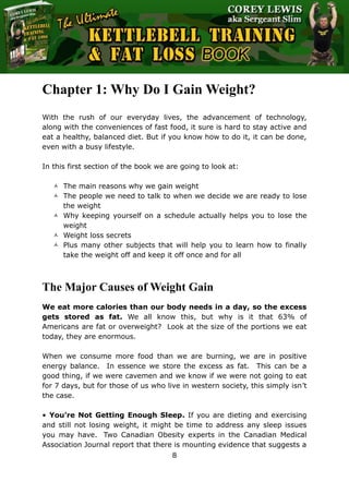 The Ultimate Kettlebell Training & Fat Loss Book
8
Chapter 1: Why Do I Gain Weight?
With the rush of our everyday lives, the advancement of technology,
along with the conveniences of fast food, it sure is hard to stay active and
eat a healthy, balanced diet. But if you know how to do it, it can be done,
even with a busy lifestyle.
In this first section of the book we are going to look at:
 The main reasons why we gain weight
 The people we need to talk to when we decide we are ready to lose
the weight
 Why keeping yourself on a schedule actually helps you to lose the
weight
 Weight loss secrets
 Plus many other subjects that will help you to learn how to finally
take the weight off and keep it off once and for all
The Major Causes of Weight Gain
We eat more calories than our body needs in a day, so the excess
gets stored as fat. We all know this, but why is it that 63% of
Americans are fat or overweight? Look at the size of the portions we eat
today, they are enormous.
When we consume more food than we are burning, we are in positive
energy balance. In essence we store the excess as fat. This can be a
good thing, if we were cavemen and we know if we were not going to eat
for 7 days, but for those of us who live in western society, this simply isn’t
the case.
• You’re Not Getting Enough Sleep. If you are dieting and exercising
and still not losing weight, it might be time to address any sleep issues
you may have. Two Canadian Obesity experts in the Canadian Medical
Association Journal report that there is mounting evidence that suggests a
 